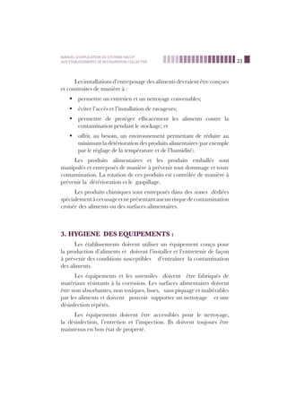 23
MANUEL D’APPLICATION DU SYSTEME HACCP
AUX ETABLISSEMENTS DE RESTAURATION COLLECTIVE
Les installations d’entreposage des aliments devraient être conçues
et construites de manière à :
permettre un entretien et un nettoyage convenables;ß
éviter l’accès et l’installation de ravageurs;ß
permettre de protéger efﬁcacement les aliments contre laß
contamination pendant le stockage; et
offrir, au besoin, un environnement permettant de réduire auß
minimum la détérioration des produits alimentaires (par exemple
par le réglage de la température et de l’humidité).
Les produits alimentaires et les produits emballés sont
manipulés et entreposés de manière à prévenir tout dommage et toute
contamination. La rotation de ces produits est contrôlée de manière à
prévenir la détérioration et le gaspillage.
Les produits chimiques sont entreposés dans des zones dédiées
spécialementàcetusageetneprésentantaucunrisquedecontamination
croisée des aliments ou des surfaces alimentaires.
3. HYGIENE DES EQUIPEMENTS :
Les établissements doivent utiliser un équipement conçu pour
la production d’aliments et doivent l’installer et l’entretenir de façon
à prévenir des conditions susceptibles d’entraîner la contamination
des aliments.
Les équipements et les ustensiles doivent être fabriqués de
matériaux résistants à la corrosion. Les surfaces alimentaires doivent
être non absorbantes, non toxiques, lisses, sans piquage et inaltérables
par les aliments et doivent pouvoir supporter un nettoyage et une
désinfection répétés.
Les équipements doivent être accessibles pour le nettoyage,
la désinfection, l’entretien et l’inspection. Ils doivent toujours être
maintenus en bon état de propreté.
 