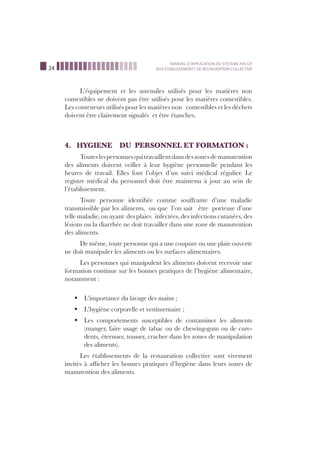 24
MANUEL D’APPLICATION DU SYSTEME HACCP
AUX ETABLISSEMENTS DE RESTAURATION COLLECTIVE
L’équipement et les ustensiles utilisés pour les matières non
comestibles ne doivent pas être utilisés pour les matières comestibles.
Les conteneurs utilisés pour les matières non comestibles et les déchets
doivent être clairement signalés et être étanches.
4. HYGIENE DU PERSONNEL ET FORMATION :
Touteslespersonnesquitravaillentdansdeszonesdemanutention
des aliments doivent veiller à leur hygiène personnelle pendant les
heures de travail. Elles font l’objet d’un suivi médical régulier. Le
registre médical du personnel doit être maintenu à jour au sein de
l’établissement.
Toute personne identiﬁée comme souffrante d’une maladie
transmissible par les aliments, ou que l’on sait être porteuse d’une
telle maladie, ou ayant des plaies infectées, des infections cutanées, des
lésions ou la diarrhée ne doit travailler dans une zone de manutention
des aliments.
De même, toute personne qui a une coupure ou une plaie ouverte
ne doit manipuler les aliments ou les surfaces alimentaires.
Les personnes qui manipulent les aliments doivent recevoir une
formation continue sur les bonnes pratiques de l’hygiène alimentaire,
notamment :
L’importance du lavage des mains ;ß
L’hygiène corporelle et vestimentaire ;ß
Les comportements susceptibles de contaminer les alimentsß
(manger, faire usage de tabac ou de chewing-gum ou de cure-
dents, éternuer, tousser, cracher dans les zones de manipulation
des aliments).
Les établissements de la restauration collective sont vivement
invités à afﬁcher les bonnes pratiques d’hygiène dans leurs zones de
manutention des aliments.
 