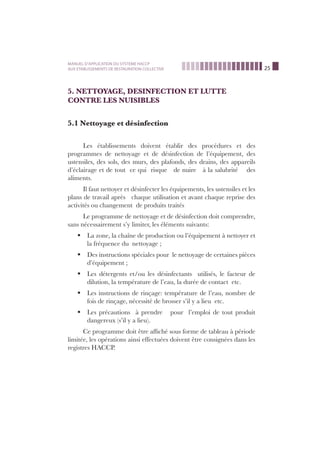 25
MANUEL D’APPLICATION DU SYSTEME HACCP
AUX ETABLISSEMENTS DE RESTAURATION COLLECTIVE
5. NETTOYAGE, DESINFECTION ET LUTTE
CONTRE LES NUISIBLES
5.1 Nettoyage et désinfection
Les établissements doivent établir des procédures et des
programmes de nettoyage et de désinfection de l’équipement, des
ustensiles, des sols, des murs, des plafonds, des drains, des appareils
d’éclairage et de tout ce qui risque de nuire à la salubrité des
aliments.
Il faut nettoyer et désinfecter les équipements, les ustensiles et les
plans de travail après chaque utilisation et avant chaque reprise des
activités ou changement de produits traités
Le programme de nettoyage et de désinfection doit comprendre,
sans nécessairement s’y limiter, les éléments suivants:
La zone, la chaîne de production ou l’équipement à nettoyer etß
la fréquence du nettoyage ;
Des instructions spéciales pour le nettoyage de certaines piècesß
d’équipement ;
Les détergents et/ou les désinfectants utilisés, le facteur deß
dilution, la température de l’eau, la durée de contact etc.
Les instructions de rinçage: température de l’eau, nombre deß
fois de rinçage, nécessité de brosser s’il y a lieu etc.
Les précautions à prendre pour l’emploi de tout produitß
dangereux (s’il y a lieu).
Ce programme doit être afﬁché sous forme de tableau à période
limitée, les opérations ainsi effectuées doivent être consignées dans les
registres HACCP.
 