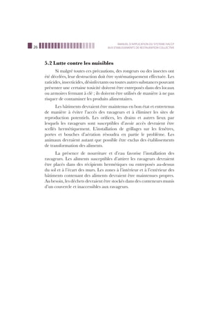 26
MANUEL D’APPLICATION DU SYSTEME HACCP
AUX ETABLISSEMENTS DE RESTAURATION COLLECTIVE
5.2 Lutte contre les nuisibles
Si malgré toutes ces précautions, des rongeurs ou des insectes ont
été décelées, leur destruction doit être systématiquement effectuée. Les
raticides, insecticides, désinfectants ou toutes autres substances pouvant
présenter une certaine toxicité doivent être entreposés dans des locaux
ou armoires fermant à clé ; ils doivent être utilisés de manière à ne pas
risquer de contaminer les produits alimentaires.
Les bâtiments devraient être maintenus en bon état et entretenus
de manière à éviter l’accès des ravageurs et à éliminer les sites de
reproduction potentiels. Les oriﬁces, les drains et autres lieux par
lesquels les ravageurs sont susceptibles d’avoir accès devraient être
scellés hermétiquement. L’installation de grillages sur les fenêtres,
portes et bouches d’aération résoudra en partie le problème. Les
animaux devraient autant que possible être exclus des établissements
de transformation des aliments.
La présence de nourriture et d’eau favorise l’installation des
ravageurs. Les aliments susceptibles d’attirer les ravageurs devraient
être placés dans des récipients hermétiques ou entreposés au-dessus
du sol et à l’écart des murs. Les zones à l’intérieur et à l’extérieur des
bâtiments contenant des aliments devraient être maintenues propres.
Au besoin, les déchets devraient être stockés dans des conteneurs munis
d’un couvercle et inaccessibles aux ravageurs.
 