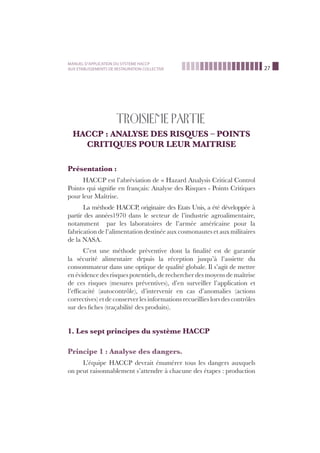 27
MANUEL D’APPLICATION DU SYSTEME HACCP
AUX ETABLISSEMENTS DE RESTAURATION COLLECTIVE
TROISIEME PARTIE
HACCP : ANALYSE DES RISQUES – POINTS
CRITIQUES POUR LEUR MAITRISE
Présentation :
HACCP est l’abréviation de « Hazard Analysis Critical Control
Point» qui signiﬁe en français: Analyse des Risques - Points Critiques
pour leur Maîtrise.
La méthode HACCP, originaire des Etats Unis, a été développée à
partir des années1970 dans le secteur de l’industrie agroalimentaire,
notamment par les laboratoires de l’armée américaine pour la
fabrication de l’alimentation destinée aux cosmonautes et aux militaires
de la NASA.
C’est une méthode préventive dont la ﬁnalité est de garantir
la sécurité alimentaire depuis la réception jusqu’à l’assiette du
consommateur dans une optique de qualité globale. Il s’agit de mettre
en évidence des risques potentiels, de rechercher des moyens de maîtrise
de ces risques (mesures préventives), d’en surveiller l’application et
l’efﬁcacité (autocontrôle), d’intervenir en cas d’anomalies (actions
correctives) et de conserver les informations recueillies lors des contrôles
sur des ﬁches (traçabilité des produits).
1. Les sept principes du système HACCP
Principe 1 : Analyse des dangers.
L’équipe HACCP devrait énumérer tous les dangers auxquels
on peut raisonnablement s’attendre à chacune des étapes : production
 