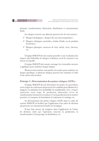 28
MANUEL D’APPLICATION DU SYSTEME HACCP
AUX ETABLISSEMENTS DE RESTAURATION COLLECTIVE
primaire, transformation, fabrication, distribution et consommation
ﬁnale.
Les dangers associés aux aliments peuvent être de trois natures:
Dangers biologiques : dangers liés aux microorganismes ;¸
Dangers chimiques: pesticides, résidus d’huile ou de produits¸
d’entretien ;
Dangers physiques: morceau de bois, métal, verre, cheveux,¸
etc.
L’équipe HACCP devrait ensuite procéder à une évaluation des
risques, aﬁn d’identiﬁer les dangers à éliminer, ou de les ramener à un
niveau acceptable.
L’équipe HACCP doit ensuite envisager les éventuelles mesures
à appliquer pour maîtriser chaque danger.
Plusieurs interventions sont parfois nécessaires pour maîtriser un
danger spéciﬁque, et plusieurs dangers peuvent être maîtrisés à l’aide
d’une même intervention.
Principe 2 : Détermination des points critiques (CCPs) :
L’équipe HACCP devrait déterminer les points, les procédures
ou les étapes de traitement qui peuvent être maîtrisés pour éliminer le(s)
danger(s) ou minimiser leur probabilité de manifestation. Une «étape»
représente toute étape de production alimentaire et/ou de
transformation incluant la réception et/ou la production de la matière
première, le transport, la formulation, le traitement, le stockage, etc.
La détermination des points critiques (CCPs) dans le cadre du
système HACCP est facilitée par l’application d’un arbre de décision
qui présente un raisonnement fondé sur la logique.
Il faut faire preuve de souplesse dans l’application de l’arbre
de décision, selon que l’opération concerne la production, la
transformation, l’entreposage, la distribution, etc.
 