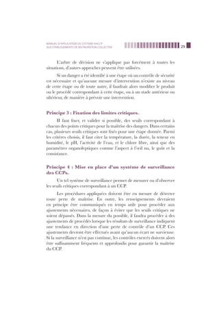 29
MANUEL D’APPLICATION DU SYSTEME HACCP
AUX ETABLISSEMENTS DE RESTAURATION COLLECTIVE
L’arbre de décision ne s’applique pas forcément à toutes les
situations, d’autres approches peuvent être utilisées.
Si un danger a été identiﬁé à une étape où un contrôle de sécurité
est nécessaire et qu’aucune mesure d’intervention n’existe au niveau
de cette étape ou de toute autre, il faudrait alors modiﬁer le produit
ou le procédé correspondant à cette étape, ou à un stade antérieur ou
ultérieur, de manière à prévoir une intervention.
Principe 3 : Fixation des limites critiques.
II faut ﬁxer, et valider si possible, des seuils correspondant à
chacun des points critiques pour la maîtrise des dangers. Dans certains
cas, plusieurs seuils critiques sont ﬁxés pour une étape donnée. Parmi
les critères choisis, il faut citer la température, la durée, la teneur en
humidité, le pH, l’activité de l’eau, et le chlore libre, ainsi que des
paramètres organoleptiques comme l’aspect à l’œil nu, le goût et la
consistance.
Principe 4 : Mise en place d’un système de surveillance
des CCPs.
Un tel système de surveillance permet de mesurer ou d’observer
les seuils critiques correspondant à un CCP.
Les procédures appliquées doivent être en mesure de détecter
toute perte de maîtrise. En outre, les renseignements devraient
en principe être communiqués en temps utile pour procéder aux
ajustements nécessaires, de façon à éviter que les seuils critiques ne
soient dépassés. Dans la mesure du possible, il faudra procéder à des
ajustements de procédés lorsque les résultats de surveillance indiquent
une tendance en direction d’une perte de contrôle d’un CCP. Ces
ajustements devront être effectués avant qu’aucun écart ne survienne.
Si la surveillance n’est pas continue, les contrôles exercés doivent alors
être sufﬁsamment fréquents et approfondis pour garantir la maîtrise
du CCP.
 
