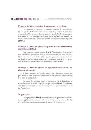 30
MANUEL D’APPLICATION DU SYSTEME HACCP
AUX ETABLISSEMENTS DE RESTAURATION COLLECTIVE
Principe 5 : Détermination des mesures correctives.
Les mesures correctives à prendre lorsque la surveillance
révèle qu’un CCP donné n’est pas (ou n’est plus) maîtrisé doivent être
déterminées. Ces mesures doivent garantir que le CCP soit maîtrisé.
Elles doivent également prévoir le sort qui sera réservé au produit en
cause. Les mesures ainsi prises doivent être consignées dans les registres
HACCP.
Principe 6 : Mise en place des procédures de vériﬁcation
du système HACCP.
Pour conﬁrmer que le système HACCP fonctionne efﬁcacement,
des procédures spéciﬁques pour la vériﬁcation doivent être établies.
On peut avoir recours à des méthodes, des procédures et des tests de
vériﬁcation (prélèvement, analyse d’échantillons aléatoires …) pour
déterminer si le système HACCP fonctionne correctement.
Principe 7 : Mise en place d’un système de documents et
d’enregistrement.
Il faut constituer un dossier dans lequel ﬁgureront toutes les
procédures et tous les relevés concernant les six principes précédents et
leur mise en application.
La tenue de registres précis et rigoureux est indispensable à
l’application du système HACCP. Les procédures HACCP devraient
être documentées et devraient être adaptées à la nature et à l’ampleur
de l’opération.
Important :
CesseptprincipesHACCPsontinvariables.Cependantlamanière
de les appliquer est variable en fonction de la nature, de la taille, du
niveau de développement et des particularités de l’entreprise.
 