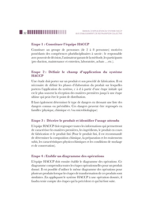 32
MANUEL D’APPLICATION DU SYSTEME HACCP
AUX ETABLISSEMENTS DE RESTAURATION COLLECTIVE
Etape 1 : Constituer l’équipe HACCP
Constituer un groupe de personnes (de 2 à 8 personnes) motivées
possédants des compétences pluridisciplinaires à savoir : le responsable
avecpouvoirdedécision,l’animateurgarantdelaméthode,lesparticipants
(pro duction, maintenance et entretien, laboratoire, achats …etc.).
Etape 2 : Déﬁnir le champ d’application du système
HACCP
Une étude doit porter sur un produit et son procédé de fabrication. Il est
nécessaire de déﬁnir les phases d’élaboration du produit sur lesquelles
portera l’application du système, c à d à partir d’une étape initiale qui
est le plus souvent la réception des matières premières jusqu’à une étape
ultime qui peut être le point de distribution.
Il faut également déterminer le type de dangers en dressant une liste des
dangers connus ou prévisibles. Ces dangers peuvent être regroupés en
familles (physique, chimique et /ou microbiologique)
Etape 3 : Décrire le produit et identiﬁer l’usage attendu
L’équipe HACCP doit regrouper toutes les informations qui permettront
de caractériser les matières premières, les ingrédients, le produit en cours
de fabrication et le produit ﬁni (Pour le produit ﬁni, il est recommandé
de déterminer la composition chimique, la préparation et les traitements
subis, les caractéristiques physico-chimiques et les conditions de stockage
et de conservation).
Etape 4 : Etablir un diagramme des opérations
L’équipe HACCP doit ensuite établir le diagramme des opérations .Ce
diagramme comprendra toutes les étapes opérationnelles pour un produit
donné. Il est possible d’utiliser le même diagramme des opérations pour
plusieursproduitslorsquelesétapesdetransformationdecesproduitssont
similaires .En appliquant le système HACCP à une opération donnée, il
faudra tenir compte des étapes qui la précèdent et qui lui font suite.
 