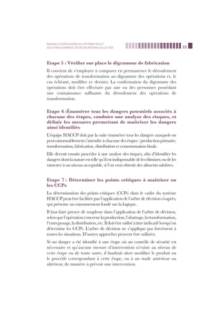 33
MANUEL D’APPLICATION DU SYSTEME HACCP
AUX ETABLISSEMENTS DE RESTAURATION COLLECTIVE
Etape 5 : Vériﬁer sur place le digramme de fabrication
Il convient de s’employer à comparer en permanence le déroulement
des opérations de transformation au digramme des opérations et, le
cas échéant, modiﬁer ce dernier. La conﬁrmation du digramme des
opérations doit être effectuée par une ou des personnes possédant
une connaissance sufﬁsante du déroulement des opérations de
transformation.
Etape 6 :Énumérer tous les dangers potentiels associés à
chacune des étapes, conduire une analyse des risques, et
déﬁnir les mesures permettant de maîtriser les dangers
ainsi identiﬁés
L’équipe HACCP doit par la suite énumérer tous les dangers auxquels on
peutraisonnablements’attendreàchacunedesétapes :productionprimaire,
transformation, fabrication, distribution et consommation ﬁnale.
Elle devrait ensuite procéder à une analyse des risques, aﬁn d’identiﬁer les
dangersdontlanatureesttellequ’ilestindispensabledeleséliminer,oudeles
ramener à un niveau acceptable, si l’on veut obtenir des aliments salubres.
Etape 7 : Déterminer les points critiques à maîtriser ou
les CCPs
La détermination des points critiques (CCPs) dans le cadre du système
HACCP peut être facilitée par l’application de l’arbre de décision ci-après,
qui présente un raisonnement fondé sur la logique.
Il faut faire preuve de souplesse dans l’application de l’arbre de décision,
selonquel’opérationconcernelaproduction,l’abattage,latransformation,
l’entreposage,ladistribution,etc.Ildoitêtreutiliséàtitreindicatif lorsqu’on
détermine les CCPs. L’arbre de décision ne s’applique pas forcément à
toutes les situations. D’autres approches peuvent être utilisées.
Si un danger a été identiﬁé à une étape où un contrôle de sécurité est
nécessaire et qu’aucune mesure d’intervention n’existe au niveau de
cette étape ou de toute autre, il faudrait alors modiﬁer le produit ou
le procédé correspondant à cette étape, ou à un stade antérieur ou
ultérieur, de manière à prévoir une intervention.
 