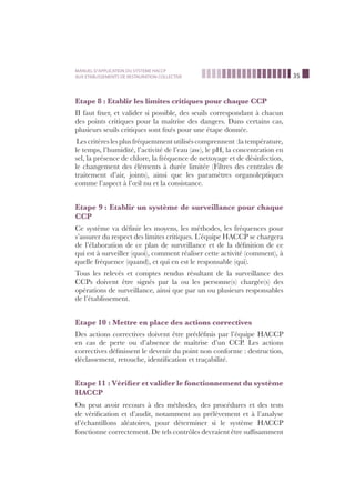 35
MANUEL D’APPLICATION DU SYSTEME HACCP
AUX ETABLISSEMENTS DE RESTAURATION COLLECTIVE
Etape 8 : Etablir les limites critiques pour chaque CCP
II faut ﬁxer, et valider si possible, des seuils correspondant à chacun
des points critiques pour la maîtrise des dangers. Dans certains cas,
plusieurs seuils critiques sont ﬁxés pour une étape donnée.
Les critères les plus fréquemmentutilisés comprennent :latempérature,
le temps, l’humidité, l’activité de l’eau (aw), le pH, la concentration en
sel, la présence de chlore, la fréquence de nettoyage et de désinfection,
le changement des éléments à durée limitée (Filtres des centrales de
traitement d’air, joints), ainsi que les paramètres organoleptiques
comme l’aspect à l’œil nu et la consistance.
Etape 9 : Etablir un système de surveillance pour chaque
CCP
Ce système va déﬁnir les moyens, les méthodes, les fréquences pour
s’assurer du respect des limites critiques. L’équipe HACCP se chargera
de l’élaboration de ce plan de surveillance et de la déﬁnition de ce
qui est à surveiller (quoi), comment réaliser cette activité (comment), à
quelle fréquence (quand), et qui en est le responsable (qui).
Tous les relevés et comptes rendus résultant de la surveillance des
CCPs doivent être signés par la ou les personne(s) chargée(s) des
opérations de surveillance, ainsi que par un ou plusieurs responsables
de l’établissement.
Etape 10 : Mettre en place des actions correctives
Des actions correctives doivent être prédéﬁnis par l’équipe HACCP
en cas de perte ou d’absence de maîtrise d’un CCP. Les actions
correctives déﬁnissent le devenir du point non conforme : destruction,
déclassement, retouche, identiﬁcation et traçabilité.
Etape 11 : Vériﬁer et valider le fonctionnement du système
HACCP
On peut avoir recours à des méthodes, des procédures et des tests
de vériﬁcation et d’audit, notamment au prélèvement et à l’analyse
d’échantillons aléatoires, pour déterminer si le système HACCP
fonctionne correctement. De tels contrôles devraient être sufﬁsamment
 