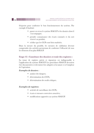 36
MANUEL D’APPLICATION DU SYSTEME HACCP
AUX ETABLISSEMENTS DE RESTAURATION COLLECTIVE
fréquents pour conﬁrmer le bon fonctionnement du système. Par
exemple il faudrait:
passer en revue le système HACCP et les dossiers dont ilü
s’accompagne;
prendre connaissance des écarts constatés et du sortü
réservé au produit;
vériﬁer que les CCPs sont bien maîtrisés.ü
Dans la mesure du possible, les mesures de validation devront
comprendre des activités permettant de conﬁrmer l’efﬁcacité de tous
les éléments d’un plan HACCP.
Etape 12 : Constituer des dossiers et tenir des registres :
La tenue de registres précis et rigoureux est indispensable à
l’application du système HACCP. Les procédures HACCP devraient
être documentées et devraient être adaptées à la nature et à l’ampleur
de l’opération.
Exemples de dossiers :
analyse des dangers;ü
détermination des CCPs;ü
détermination des seuils critiques.ü
Exemples de registres:
activités de surveillance des CCPs;ü
écarts et mesures correctives associées;ü
modiﬁcations apportées au système HACCP.ü
 