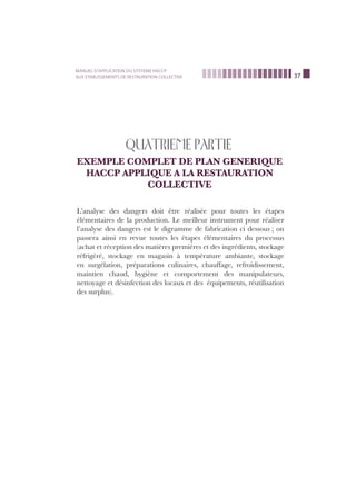 37
MANUEL D’APPLICATION DU SYSTEME HACCP
AUX ETABLISSEMENTS DE RESTAURATION COLLECTIVE
QUATRIEME PARTIE
EXEMPLE COMPLET DE PLAN GENERIQUE
HACCP APPLIQUE A LA RESTAURATION
COLLECTIVE
L’analyse des dangers doit être réalisée pour toutes les étapes
élémentaires de la production. Le meilleur instrument pour réaliser
l’analyse des dangers est le digramme de fabrication ci dessous ; on
passera ainsi en revue toutes les étapes élémentaires du processus
(achat et réception des matières premières et des ingrédients, stockage
réfrigéré, stockage en magasin à température ambiante, stockage
en surgélation, préparations culinaires, chauffage, refroidissement,
maintien chaud, hygiène et comportement des manipulateurs,
nettoyage et désinfection des locaux et des équipements, réutilisation
des surplus).
 