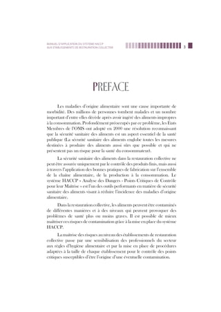3
MANUEL D’APPLICATION DU SYSTEME HACCP
AUX ETABLISSEMENTS DE RESTAURATION COLLECTIVE
PREFACE
Les maladies d’origine alimentaire sont une cause importante de
morbidité. Des millions de personnes tombent malades et un nombre
important d’entre elles décède après avoir ingéré des aliments impropres
à la consommation. Profondément préoccupés par ce problème, les États
Membres de l’OMS ont adopté en 2000 une résolution reconnaissant
que la sécurité sanitaire des aliments est un aspect essentiel de la santé
publique (La sécurité sanitaire des aliments englobe toutes les mesures
destinées à produire des aliments aussi sûrs que possible et qui ne
présentent pas un risque pour la santé du consommateur).
La sécurité sanitaire des aliments dans la restauration collective ne
peut être assurée uniquement par le contrôle des produits finis, mais aussi
à travers l’application des bonnes pratiques de fabrication sur l’ensemble
de la chaîne alimentaire, de la production à la consommation. Le
système HACCP « Analyse des Dangers - Points Critiques de Contrôle
pour leur Maîtrise » est l’un des outils performants en matière de sécurité
sanitaire des aliments visant à réduire l’incidence des maladies d’origine
alimentaire.
Dans la restauration collective, les aliments peuvent être contaminés
de différentes manières et à des niveaux qui peuvent provoquer des
problèmes de santé plus ou moins graves. Il est possible de mieux
maîtriser ces risques de contamination grâce à la mise en place du système
HACCP.
La maîtrise des risques au niveau des établissements de restauration
collective passe par une sensibilisation des professionnels du secteur
aux règles d’hygiène alimentaire et par la mise en place de procédures
adaptées à la taille de chaque établissement pour le contrôle des points
critiques susceptibles d’être l’origine d’une éventuelle contamination.
 