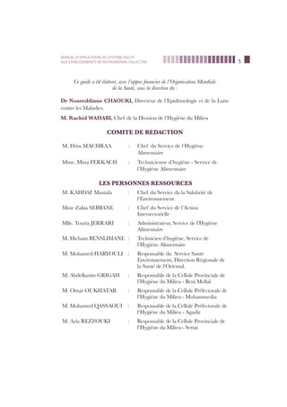 5
MANUEL D’APPLICATION DU SYSTEME HACCP
AUX ETABLISSEMENTS DE RESTAURATION COLLECTIVE
Ce guide a été élaboré, avec l’appui ﬁnancier de l’Organisation Mondiale
de la Santé, sous la direction du :
Dr Noureddinne CHAOUKI, Directeur de l’Epidémologie et de la Lutte
contre les Maladies.
M. Rachid WAHABI, Chef de la Division de l’Hygiène du Milieu
COMITE DE REDACTION
M. Driss MACHRAA : Chef du Service de l’Hygiène
Alimentaire
Mme. Mina FERKACH : Technicienne d’hygiène - Service de
l’Hygiène Alimentaire
LES PERSONNES RESSOURCES
M. KADDAF Mustafa : Chef du Service da la Salubrité de
l’Environnement
Mme Zakia SEBBANE : Chef du Service de l’Action
Intersectorielle
Mlle. Touria JERRARI : Administrateur, Service de l’Hygiène
Alimentaire
M. Hicham BENSLIMANE : Technicien d’hygiène, Service de
l’Hygiène Alimentaire
M. Mohamed HARYOULI : Responsable du Service Santé
Environnement, Direction Régionale de
la Santé de l’Oriental.
M. Abdelkarim GRIGAH : Responsable de la Cellule Provinciale de
l’Hygiène du Milieu - Beni Mellal
M. Omar OUKHATAR : Responsable de la Cellule Préfectorale de
l’Hygiène du Milieu - Mohammedia
M. Mohamed QASSAOUI : Responsable de la Cellule Préfectorale de
l’Hygiène du Milieu - Agadir
M. Aziz REZZOUKI : Responsable de la Cellule Provinciale de
l’Hygiène du Milieu - Settat
 