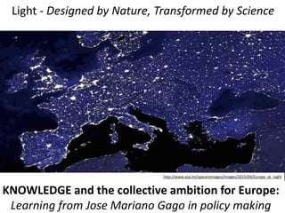 Light - Designed by Nature, Transformed by Science
http://www.esa.int/spaceinimages/Images/2015/04/Europe_at_night
KNOWLEDGE and the collective ambition for Europe:
Learning from Jose Mariano Gago in policy making
 