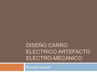 DISEÑO CARRO
ELECTRICO ARTEFACTO
ELECTRO-MECANICO
Manuel Hurtado
 