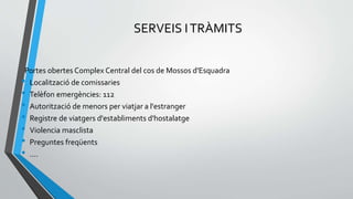 SERVEIS ITRÀMITS
Portes obertes Complex Central del cos de Mossos d'Esquadra
• Localització de comissaries
• Telèfon emergències: 112
• Autorització de menors per viatjar a l'estranger
• Registre de viatgers d'establiments d'hostalatge
• Violencia masclista
• Preguntes freqüents
• ….
 