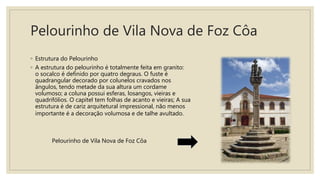 Pelourinho de Vila Nova de Foz Côa
◦ Estrutura do Pelourinho
◦ A estrutura do pelourinho é totalmente feita em granito:
o socalco é definido por quatro degraus. O fuste é
quadrangular decorado por colunelos cravados nos
ângulos, tendo metade da sua altura um cordame
volumoso; a coluna possui esferas, losangos, vieiras e
quadrifólios. O capitel tem folhas de acanto e vieiras; A sua
estrutura é de cariz arquitetural impressional, não menos
importante é a decoração volumosa e de talhe avultado.
Pelourinho de Vila Nova de Foz Côa
 