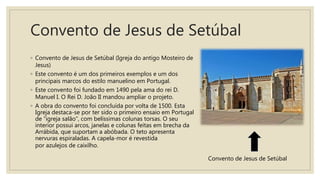 Convento de Jesus de Setúbal
◦ Convento de Jesus de Setúbal (Igreja do antigo Mosteiro de
Jesus)
◦ Este convento é um dos primeiros exemplos e um dos
principais marcos do estilo manuelino em Portugal.
◦ Este convento foi fundado em 1490 pela ama do rei D.
Manuel I. O Rei D. João II mandou ampliar o projeto.
◦ A obra do convento foi concluída por volta de 1500. Esta
Igreja destaca-se por ter sido o primeiro ensaio em Portugal
de “igreja salão”, com belíssimas colunas torsas. O seu
interior possui arcos, janelas e colunas feitas em brecha da
Arrábida, que suportam a abóbada. O teto apresenta
nervuras espiraladas. A capela-mor é revestida
por azulejos de caixilho.
Convento de Jesus de Setúbal
 
