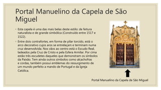 Portal Manuelino da Capela de São
Miguel
◦ Esta capela é uma das mais belas deste estilo: de feitura
naturalista e de grande simbólica (Construído entre 1517 e
1522).
◦ Entre dois contrafortes, em forma de pilar torcido, está o
arco decorativo cujos aros se entrelaçam e terminam numa
cruz desenvolvida. Nos vãos ao centro está o Escudo Real,
ladeados pela Cruz de Cristo e pela Esfera Armilar. Por cima
estão três escudetes daqueles que demonstram os símbolos
da Paixão. Tem ainda outros símbolos como alcachofras
e cordas, também possui emblemas do ressurgimento de
um mundo perfeito a mando de Portugal e da Igreja
Católica.
Portal Manuelino da Capela de São Miguel
 