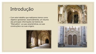 Introdução
◦ Com este trabalho que realizamos temos como
objetivo apresentar, essencialmente, um resumo
das principais informações da história do
"Manuelino", as suas características, as suas
construções e as suas origens.
 