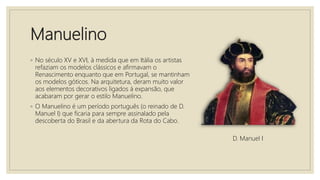 Manuelino
◦ No século XV e XVI, à medida que em Itália os artistas
refaziam os modelos clássicos e afirmavam o
Renascimento enquanto que em Portugal, se mantinham
os modelos góticos. Na arquitetura, deram muito valor
aos elementos decorativos ligados á expansão, que
acabaram por gerar o estilo Manuelino.
◦ O Manuelino é um período português (o reinado de D.
Manuel I) que ficaria para sempre assinalado pela
descoberta do Brasil e da abertura da Rota do Cabo.
D. Manuel I
 