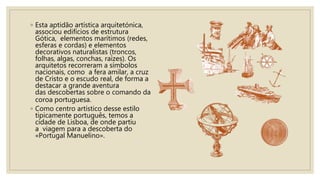 ◦ Esta aptidão artística arquitetónica,
associou edifícios de estrutura
Gótica, elementos marítimos (redes,
esferas e cordas) e elementos
decorativos naturalistas (troncos,
folhas, algas, conchas, raízes). Os
arquitetos recorreram a símbolos
nacionais, como a fera amilar, a cruz
de Cristo e o escudo real, de forma a
destacar a grande aventura
das descobertas sobre o comando da
coroa portuguesa.
◦ Como centro artístico desse estilo
tipicamente português, temos a
cidade de Lisboa, de onde partiu
a viagem para a descoberta do
«Portugal Manuelino».
 