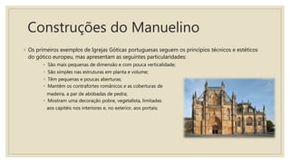 Construções do Manuelino
◦ Os primeiros exemplos de Igrejas Góticas portuguesas seguem os princípios técnicos e estéticos
do gótico europeu, mas apresentam as seguintes particularidades:
◦ São mais pequenas de dimensão e com pouca verticalidade;
◦ São simples nas estruturas em planta e volume;
◦ Têm pequenas e poucas aberturas;
◦ Mantêm os contrafortes românicos e as coberturas de
madeira, a par de abóbadas de pedra;
◦ Mostram uma decoração pobre, vegetalista, limitadas
aos capitéis nos interiores e, no exterior, aos portais;
 