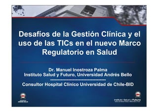 Desafíos de la Gestión Clínica y el
uso de las TICs en el nuevo Marco
Regulatorio en Salud
Dr. Manuel Inostroza Palma
Instituto Salud y Futuro, Universidad Andrés Bello
-------------------------------------
Consultor Hospital Clínico Universidad de Chile-BID
 
