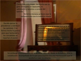 Como Jode esta mujer.  La misma que se gano el respeto en Ayacucho, la admiración y ascenso a coronel del ejercito.Terreno a terreno se busca que la panamericana sea la instancia mayor Decide ejercer la presidencia  y conducir las naciones  ( no hemos hecho la guerra para que Santander y los consabidos se repartan el pastel.Al pasar un poco el tiempo a el se le ve incomodo e insiste a menudo de lo poco conveniente de sus relaciones  y en que el matrimonio es un vinculo respetable.Ella molesta solo piensa que para quererle le hace falta mas valor al libertadorSin embargo al encontrarse con el ya dicho observa: Abajo la dictadura , Viva la constitución. Acompañado de lo que para muchos era una equivocación que lo ayudaría a caer, su amante.