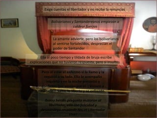 Exige cuentas el libertador y no recibe la renunciasBolivarianos y Santandereanos empiezan a caldear fuerzasLa amante advierte, pero los bolivarianos al sentirse fortalecidos, desprecian el poder de Santander   Ella al poco tiempo y tildada de bruja escribe      explicaciones que no tuvieron respuesta, pero si insultos  Pero al estar el enfermo si la llamo y la requirió a su lado. Ella lo acompaño inquieta y en la noche presintió y confirmo que venían por el  ¡ Vienen a matarlo !  Salto, lo liberto y se enfrento.Ibarra herido pregunta mataron al libertador, ella con felicidad y desasosiego responde No, el Libertador Vive!