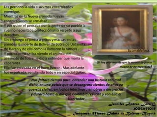 344ttyu78 9º0’¡876Les perdono la vida a sus mas encarnizados enemigos.Mientras en la Nueva granada nuevas conspiraciones se armaban .Y por quien el pensaba por la gente de su pueblo la cual no necesitaba protección sino respeto a sus derechos.Sin embargo se pedía a gritos y marcas en las paredes la muerte de Bolívar de Sucre de Urdaneta de Heran y de ella como la llamaron la ramera .Y poco a poco se iba viendo el anuncio del asesinato de Sucre, le dio a entender que moría la esperanza.Ella fue apresada en el Buen Pastor . Mas adelante fue expulsada, vendiendo todo y en especial dulcesSu amable loca.(Si hay peor muerte que la muerte de frio la muerte de desesperanza) Nos faltara tiempo para  entender una historia tan mal dicha, en una patria que se desangrara cientos de años en guerras civiles, en luchas intestinas , en obras y desgracias y durara hasta el día que Colombia resucite y con ella el LibertadorJennifer Andrea Lara C20052155039Imágenes: Museo Quinta de Bolívar- Bogotá
