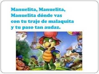 Manuelita, Manuelita,
Manuelita dónde vas
con tu traje de malaquita
y tu paso tan audaz.

 