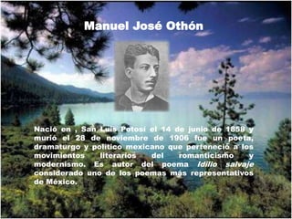 Manuel José Othón Nació en , San Luis Potosí el 14 de junio de 1858 y murió el 28 de noviembre de 1906 fue un poeta, dramaturgo y político mexicano que perteneció a los movimientos literarios del romanticismo y modernismo. Es autor del poema Idilio salvaje considerado uno de los poemas más representativos de México. 