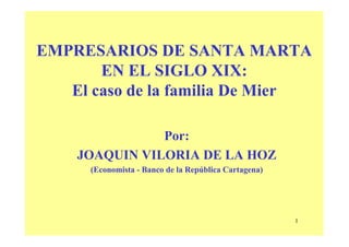 EMPRESARIOS DE SANTA MARTA
       EN EL SIGLO XIX:
   El caso de la familia De Mier

               Por:
    JOAQUIN VILORIA DE LA HOZ
      (Economista - Banco de la República Cartagena)




                                                       1
 