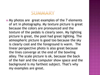    My photos are great examples of the 7 elements
    of art in photography. My texture picture is great
    because the colors are pronounced and the
    texture of the pedals is clearly seen. My lighting
    picture is great, the pool had great lighting. The
    atmospheric picture is good too because the sky
    is clearly cool and the foreground is warm. The
    linear perspective photo is also great because
    the lines converge at the end of the bowling
    alley. The scale picture is ok, because the back
    of the hair and the computer show space and the
    background is my farthest subject. That’s why
    my examples are great.
 