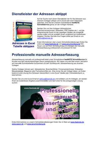 Dienstleister der Adressen abtippt
Auf der Suche nach einem Dienstleister der für Sie Adressen aus
diversen Vorlagen abtippt und in Excel oder einer Datenbank
speichert, sind Sie bei unserem Schreibdienst fastNOTE
SchreibService genau an der richtigen Adresse.
Senden Sie uns Ihre Vorlagen (Adressbücher,
Branchenverzeichnisse, Webseiten, PDF Dateien etc.) und die
entsprechende Excel mit den jeweiligen Spalten die ausgefüllt
werden sollen und wir erstellen Ihnen umgehend ein kostenloses
Angebot. Richten Sie bitte Ihre Fragen direkt per Email an uns
talk2us@fastnote.de.
Erste Informationen über unsere Schreibdienstleistungen finden Sie
online auf www.fastnote.de und www.jens-kronberg.de! Wir
freuen uns auf Ihren Schreibauftrag und erledigen die manuelle
Adresserfassung professionell und preiswert für Sie!
Professionelle manuelle Adresserfassung
Adresserfassung manuell und professionell bietet unser Schreibdienst fastNOTE SchreibService für
Kunden aus dem deutschsprachigen Raum preisgünstig an. Wir haben uns seit über einem Jahrzehnt
auf manuelle Schreibarbeiten konzentriert mit dem Schwerpunkt: Adresserfassung aus diversen
Vorlegen.
Solche Vorlagen können sein: Adressbücher, Branchenführer, Firmenverzeichnisse, Webseiten,
Messekataloge, Magazine oder Fachzeitschriften etc. Was immer Sie als Vorlage haben, wir finden
bestimmt eine Lösung Ihre Adressen übersichtlich in eine Excel Tabelle oder Onlinedatenbank zu
übernehmen.
Senden Sie uns eine kurze Email an talk2us@fastnote.de und schildern uns Ihr Anliegen, wir werden
Ihnen ein kostenloses Angebot zusammenstellen und nach einer für Sie preisgünstigen Lösung
suchen.
Erste Informationen zu unserm Schreibdienstleistungen finden Sie im Netz auf www.fastnote.de,
www.seacn.de und www.jens-kronberg.de.
 