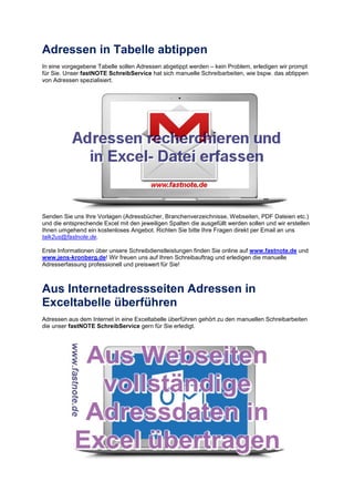 Adressen in Tabelle abtippen
In eine vorgegebene Tabelle sollen Adressen abgetippt werden – kein Problem, erledigen wir prompt
für Sie. Unser fastNOTE SchreibService hat sich manuelle Schreibarbeiten, wie bspw. das abtippen
von Adressen spezialisiert.
Senden Sie uns Ihre Vorlagen (Adressbücher, Branchenverzeichnisse, Webseiten, PDF Dateien etc.)
und die entsprechende Excel mit den jeweiligen Spalten die ausgefüllt werden sollen und wir erstellen
Ihnen umgehend ein kostenloses Angebot. Richten Sie bitte Ihre Fragen direkt per Email an uns
talk2us@fastnote.de.
Erste Informationen über unsere Schreibdienstleistungen finden Sie online auf www.fastnote.de und
www.jens-kronberg.de! Wir freuen uns auf Ihren Schreibauftrag und erledigen die manuelle
Adresserfassung professionell und preiswert für Sie!
Aus Internetadressseiten Adressen in
Exceltabelle überführen
Adressen aus dem Internet in eine Exceltabelle überführen gehört zu den manuellen Schreibarbeiten
die unser fastNOTE SchreibService gern für Sie erledigt.
 