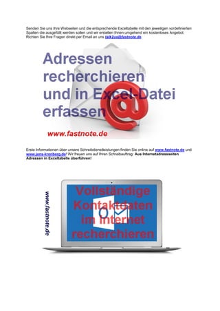 Senden Sie uns Ihre Webseiten und die entsprechende Exceltabelle mit den jeweiligen vordefinierten
Spalten die ausgefüllt werden sollen und wir erstellen Ihnen umgehend ein kostenloses Angebot.
Richten Sie Ihre Fragen direkt per Email an uns talk2us@fastnote.de.
Erste Informationen über unsere Schreibdienstleistungen finden Sie online auf www.fastnote.de und
www.jens-kronberg.de! Wir freuen uns auf Ihren Schreibauftrag: Aus Internetadressseiten
Adressen in Exceltabelle überführen!
 