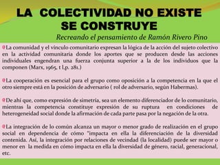 LA COLECTIVIDAD NO EXISTE
           SE CONSTRUYE
                      Recreando el pensamiento de Ramón Rivero Pino
  La comunidad y el vínculo comunitario expresan la lógica de la acción del sujeto colectivo
en la actividad comunitaria donde los aportes que se producen desde las acciones
individuales engendran una fuerza conjunta superior a la de los individuos que la
componen (Marx, 1965, t l,p. 281.)

 La cooperación es esencial para el grupo como oposición a la competencia en la que el
otro siempre está en la posición de adversario ( rol de adversario, según Habermas).

 De ahí que, como expresión de simetría, sea un elemento diferenciador de lo comunitario,
mientras la competencia constituye expresión de su ruptura en condiciones de
heterogeneidad social donde la afirmación de cada parte pasa por la negación de la otra.

  La integración de lo común alcanza un mayor o menor grado de realización en el grupo
social en dependencia de cómo “impacta en ella la diferenciación de la diversidad
contenida. Así, la integración por relaciones de vecindad (la localidad) puede ser mayor o
menor en la medida en cómo impacta en ella la diversidad de género, racial, generacional,
etc.
 