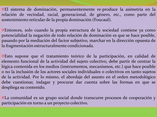 El sistema de dominación, permanentemente re-produce la asimetría en la
relación de vecindad, racial, generacional, de género, etc., como parte del
sostenimiento reticular de la propia dominación (Foucaul).

  Entonces, solo cuando la propia estructura de la sociedad contiene ya como
potencialidad la negación de todo relación de dominación es que se hace posible,
pasando por la mediación del factor subjetivo, marchar en la dirección opuesta de
la fragmentación estructuralmente condicionada.

  Esto supone que el tratamiento teórico de la participación, en calidad de
elemento funcional de la actividad del sujeto colectivo, debe partir de centrar la
lógica contenida en los medios (instrumentos, mecanismos, etc.) que hace posible
o no la inclusión de los actores sociales individuales o colectivos en tanto sujetos
de la actividad. Por lo mismo, el abordaje del asunto en el orden metodológico
debe cuestionar, indagar y procurar dar cuenta sobre las formas en que se
despliega su contenido.

 La comunidad es un grupo social donde transcurre procesos de cooperación y
participación en torno a un proyecto colectivo.
 