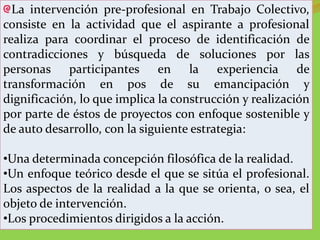 La intervención pre-profesional en Trabajo Colectivo,
consiste en la actividad que el aspirante a profesional
realiza para coordinar el proceso de identificación de
contradicciones y búsqueda de soluciones por las
personas participantes en la experiencia de
transformación en pos de su emancipación y
dignificación, lo que implica la construcción y realización
por parte de éstos de proyectos con enfoque sostenible y
de auto desarrollo, con la siguiente estrategia:

•Una determinada concepción filosófica de la realidad.
•Un enfoque teórico desde el que se sitúa el profesional.
Los aspectos de la realidad a la que se orienta, o sea, el
objeto de intervención.
•Los procedimientos dirigidos a la acción.
 