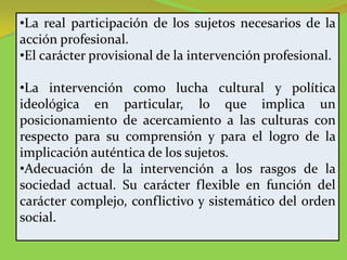 •La real participación de los sujetos necesarios de la
acción profesional.
•El carácter provisional de la intervención profesional.

•La intervención como lucha cultural y política
ideológica en particular, lo que implica un
posicionamiento de acercamiento a las culturas con
respecto para su comprensión y para el logro de la
implicación auténtica de los sujetos.
•Adecuación de la intervención a los rasgos de la
sociedad actual. Su carácter flexible en función del
carácter complejo, conflictivo y sistemático del orden
social.
 