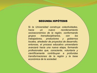 SEGUNDA HIPÓTESIS

Si la Universidad construye colectividades,
hacia       un      nuevo         reordenamiento
socioeconómico de la región, conformando
grupos       transdisciplinarios,     con    los
trabajadores, productores y gobiernos
locales, alrededor de proyectos de desarrollo;
entonces, el proceso educativo universitario
avanzará hacia una nueva etapa, formando
profesionales que, consciente, voluntaria y
científicamente contribuyan a profundas
transformaciones de la región y la base
económica de la sociedad.
 