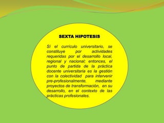 SEXTA HIPOTESIS

Sí el currículo universitario, se
constituye      por      actividades
requeridas por el desarrollo local,
regional y nacional; entonces, el
punto de partida de la práctica
docente universitaria es la gestión
con la colectividad para intervenir
pre-profesionalmente,      mediante
proyectos de transformación, en su
desarrollo, en el contexto de las
prácticas profesionales.
 
