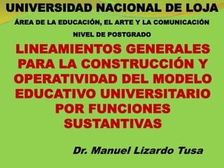 UNIVERSIDAD NACIONAL DE LOJA
 ÁREA DE LA EDUCACIÓN, EL ARTE Y LA COMUNICACIÓN
               NIVEL DE POSTGRADO

 LINEAMIENTOS GENERALES
 PARA LA CONSTRUCCIÓN Y
 OPERATIVIDAD DEL MODELO
 EDUCATIVO UNIVERSITARIO
      POR FUNCIONES
       SUSTANTIVAS

              Dr. Manuel Lizardo Tusa
 