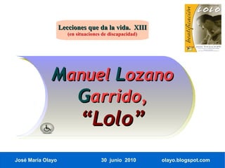 Lecciones que da la vida. XIII
                      (en situaciones de discapacidad)




             Manuel Lozano
               Garrido,
                           “Lolo”
José María Olayo                     30 junio 2010       olayo.blogspot.com
 