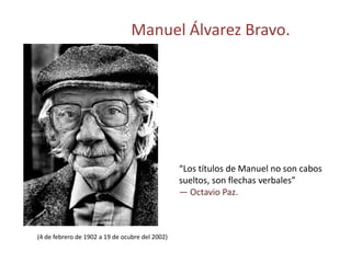 Manuel Álvarez Bravo.




                                                 “Los títulos de Manuel no son cabos
                                                 sueltos, son flechas verbales”
                                                 — Octavio Paz.



(4 de febrero de 1902 a 19 de ocubre del 2002)
 