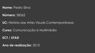 Nome: Pedro Silva
Número: 58362

UC: História das Artes Visuais Contemporâneas
Curso: Comunicação e Multimédia
ECT / UTAD
Ano de realização: 2013

 