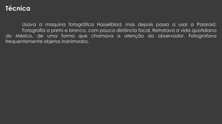 Técnica
Usava a maquina fotográfica Hasselblad, mas depois passa a usar a Polaroid.
Fotografia a preto e branco, com pouca distância focal. Retratava a vida quotidiana
do México, de uma forma que chamava a atenção do observador. Fotografava
frequentemente objetos inanimados.

 