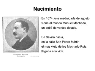 NacimientoNacimiento
En 1874, una madrugada de agosto,
viene al mundo Manuel Machado,
un bebé de versos dotado.
En Sevilla nacía,
en la calle San Pedro Mártir;
el más viejo de los Machado Ruiz
llegaba a la vida.
 