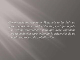 Como puede apreciarse en Venezuela se ha dado un
paso importante en la legislación penal que regula
los delitos informáticos pero que debe continuar
con su evolución para enfrentar la exigencias de un
mundo en proceso de globalización.
 