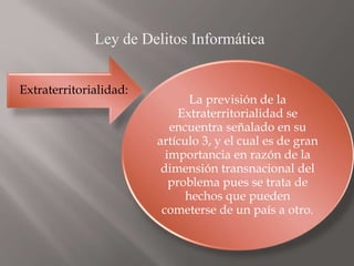 Ley de Delitos Informática
Extraterritorialidad:
La previsión de la
Extraterritorialidad se
encuentra señalado en su
artículo 3, y el cual es de gran
importancia en razón de la
dimensión transnacional del
problema pues se trata de
hechos que pueden
cometerse de un país a otro.
 